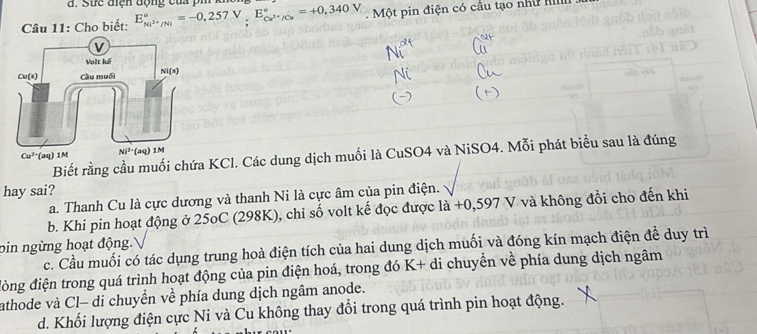 Cho biết: E_Ni^(2+)/Ni^circ =-0,257V,E_Cu^(2+)/Cu^circ =+0,340V Một pin điện có cầu tạo như Il
Biết rằng cầu muối chứa KCl. Các dung dịch muối là CuSO4 và NiSO4. Mỗi phát biểu sau là đúng
hay sai?
a. Thanh Cu là cực dương và thanh Ni là cực âm của pin điện.
b. Khi pin hoạt động ở 25oC (298K), chỉ số volt kế đọc được ldot a+0,597V và không đổi cho đến khi
pin ngừng hoạt động.
c. Cầu muối có tác dụng trung hoà điện tích của hai dung dịch muối và đóng kín mạch điện để duy trì
đòng điện trong quá trình hoạt động của pin điện hoá, trong đó K+di chuyển về phía dung dịch ngâm
athode và Cl- di chuyển về phía dung dịch ngâm anode.
d. Khối lượng điện cực Ni và Cu không thay đổi trong quá trình pin hoạt động.