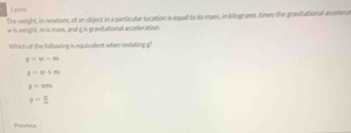 The weight, in newtons, of an object in a particular location is equal to its mass, in kilograms, times the gravitational accelera
w is weight, m is mass, and g is gravitational acceleration.
Which of the following is equivalent when isolating g?
g=w-m
g=w+m
g=wm
g= 9/m 
Previous