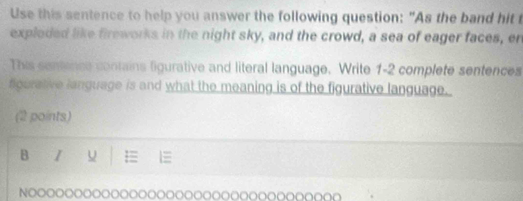 Use this sentence to help you answer the following question: "As the band hit t 
exploded like fireworks in the night sky, and the crowd, a sea of eager faces, en 
This sentence contains ligurative and literal language. Write 1- 2 complete sentences 
figerative language is and what the meaning is of the figurative language. 
(2 points) 
B I 
= 
NOOOOOOOOOOOOOoOOOoOooooOoooOooooOO