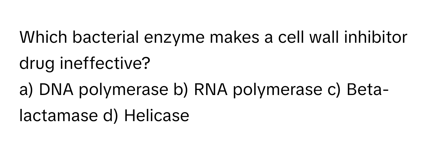 Which bacterial enzyme makes a cell wall inhibitor drug ineffective?

a) DNA polymerase b) RNA polymerase c) Beta-lactamase d) Helicase