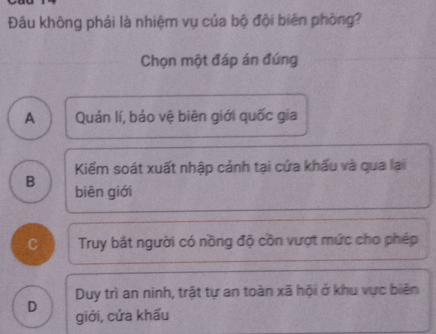 Đâu không phái là nhiệm vụ của bộ đội biên phòng?
Chọn một đáp án đúng
A Quản lí, bảo vệ biên giới quốc gia
Kiếm soát xuất nhập cảnh tại cứa khẩu và qua lại
B
biên giới
C Truy bắt người có nồng độ cồn vượt mức cho phép
Duy trì an ninh, trật tự an toàn xã hội ở khu vực biên
D
giới, cửa khấu