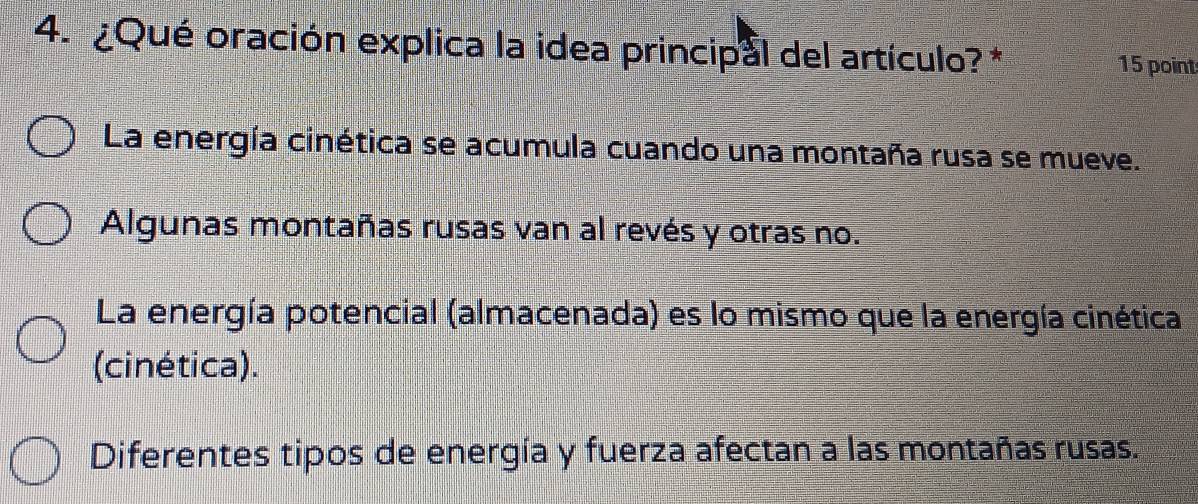 ¿Qué oración explica la idea principal del artículo? * 15 point
La energía cinética se acumula cuando una montaña rusa se mueve.
Algunas montañas rusas van al revés y otras no.
La energía potencial (almacenada) es lo mismo que la energía cinética
(cinética).
Diferentes tipos de energía y fuerza afectan a las montañas rusas.