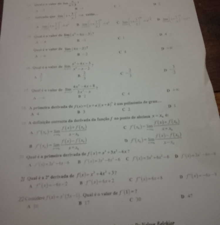 Cest é à valar de tnu  n/n-3 ? D 2
C .
·s 1
Salcade que  tim 1*  1/4 ]=c .
tan (1+ 1/x )^n=e^n B log _a(1+ 1/x )^a=e^a c limlimits _xto 0(1+ 1/x )^n=x^(frac 1)4 D lim _xto ∈fty [1+ 1/x ]^n=e^n
Qual é o valor de limlimits (x^2+6x-3) , n a
1 l=2
C. 
∴ 4
D +∈fty
Qual é o valor de limlimits _xto ∈fty (ax-2) ? C 4
A =
B=2
== Qual é o valor de limlimits _xto ∈fty  (x^2+4x+3)/x^2- 
A  3/2 
B  2/3 
C - 2/3 
D - 3/2 
Qual é o valor de limlimits _xto ∈fty  (4x^3-4x+8)/2x^3-x 
D+x
A = B 2 C 4
* A primeira derivada de f(x)=(x+a)(x+b)^3 é um polinómio de grau... D l
A 4 B 3 C 2
A definição correcta da derivada da função ƒ no ponto de abcissa x=x_1
A f'(x_0)=limlimits _xto 0frac f(x)+f(x_0)x-x_0
c f'(x_2)=limlimits _xto 0frac f(x)+f(x_2)x+x_0
B f'(x_0)=limlimits _xto 0frac f(x)-f(x_0)x+x_0
D f'(x_0)=limlimits _xto ∈fty frac f(x)-f(x_0)x-x_0
Qual é a primeira derivada de f(x)=x^3+3x^2-6x ?
f'(x)=3x^2+6x-6 B f'(x)=3x^3-6x^2-6 C f'(x)=3x^3+6x^2-6 D f'(x)=3x^2-6x-6
2J Quai éa 2° derívada de f(x)=x^3+4x^3+3 ?
A f''(x)=-6x-2 B f''(x)=6x+2 c f''(x)=6x+8 D f''(x)=-6x-3
22 Considere f(x)=x^2(5x-1) Qual é o valor de f'(1)= ?
A 0 B 17 C 30 D 47