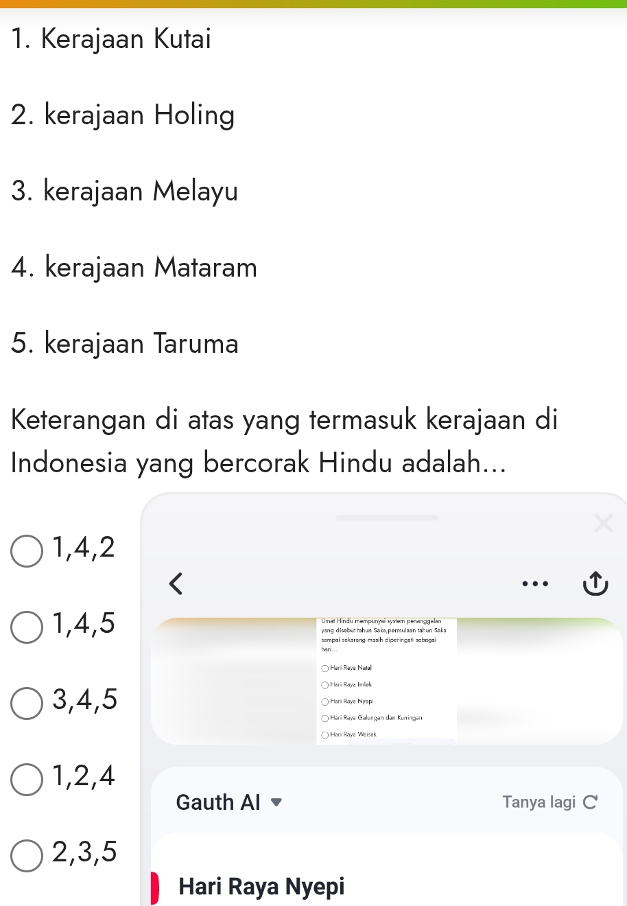 Kerajaan Kutai
2. kerajaan Holing
3. kerajaan Melayu
4. kerajaan Mataram
5. kerajaan Taruma
Keterangan di atas yang termasuk kerajaan di
Indonesia yang bercorak Hindu adalah...
1, 4, 2
1, 4, 5 Umaï Hindu məmpunçaï system penanggalan
yang disebut tahun Saka,permulaan tahun Saka
sampai sekarang masih diperingati sebəgai
hari..
Hari Raya Natal
Hari Raya Imlek
3, 4, 5 Hari Raya Nyepi
Harï Raya Galungan dan Kuningan
Hari Raya Waisak
1, 2, 4
Gauth Al Tanya lagi C
2, 3, 5
Hari Raya Nyepi