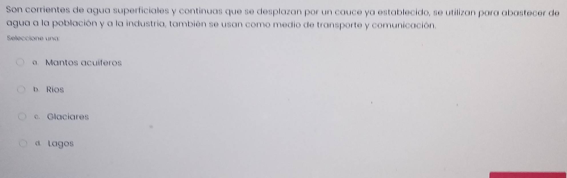 Son corrientes de agua superficiales y continuas que se desplazan por un cauce ya establecido, se utilizan para abastecer de
agua a la población y a la industria, también se usan como medio de transporte y comunicación,
Seleccione una:
Mantos acuíferos
b. Rios
c. Glaciares
d. Lagos