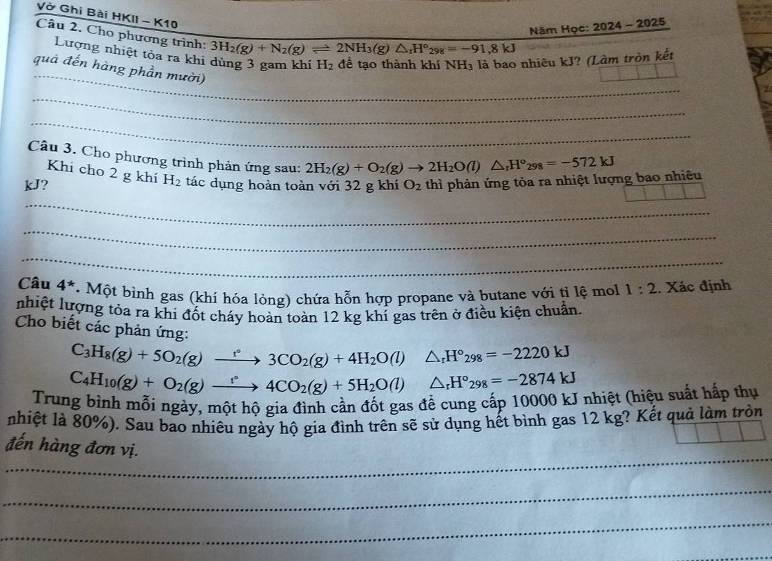 Vở Ghi Bài HKII - K10
Năm Học: 2024- 2025
Câu 2. Cho phương trình: 3H_2(g)+N_2(g)leftharpoons 2NH_3(g)△ _rH°_298=-91,8kJ
_
Lượng nhiệt tòa ra khi dùng 3 gam khí H_2 đề tạo thành khí NH₃ là bao nhiêu kJ? (Làm tròn kết
quả đến hàng phần mười)
_
_
Câu 3. Cho phương trình phản ứng sau:
2H_2(g)+O_2(g)to 2H_2O(l)△ _rH°_298=-572kJ
Khi cho 2 g khí H_2
kJ? tác dụng hoàn toàn với 32 g khí O_2 thì phản ứng tòa ra nhiệt lượng bao nhiêu
_
_
_
_
_
_
_
_
Câu 4^*.  Một bình gas (khí hóa lỏng) chứa hỗn hợp propane và butane với tỉ lệ mol 1:2. Xác định
nhiệt lượng tỏa ra khi đốt cháy hoàn toàn 12 kg khí gas trên ở điều kiện chuẩn.
Cho biết các phản ứng:
C_3H_8(g)+5O_2(g)xrightarrow r3CO_2(g)+4H_2O(l)△ _rH°_298=-2220kJ
C_4H_10(g)+O_2(g)xrightarrow t°4CO_2(g)+5H_2O(l)△ _rH°_298=-2874kJ
Trung bình mỗi ngày, một hộ gia đình cần đốt gas để cung cấp 10000 kJ nhiệt (hiệu suất hấp thụ
nhiệt là 80%). Sau bao nhiêu ngày hộ gia đình trên sẽ sử dụng hết bình gas 12 kg? Kết quả làm tròn
_
đến hàng đơn vị.
_
_