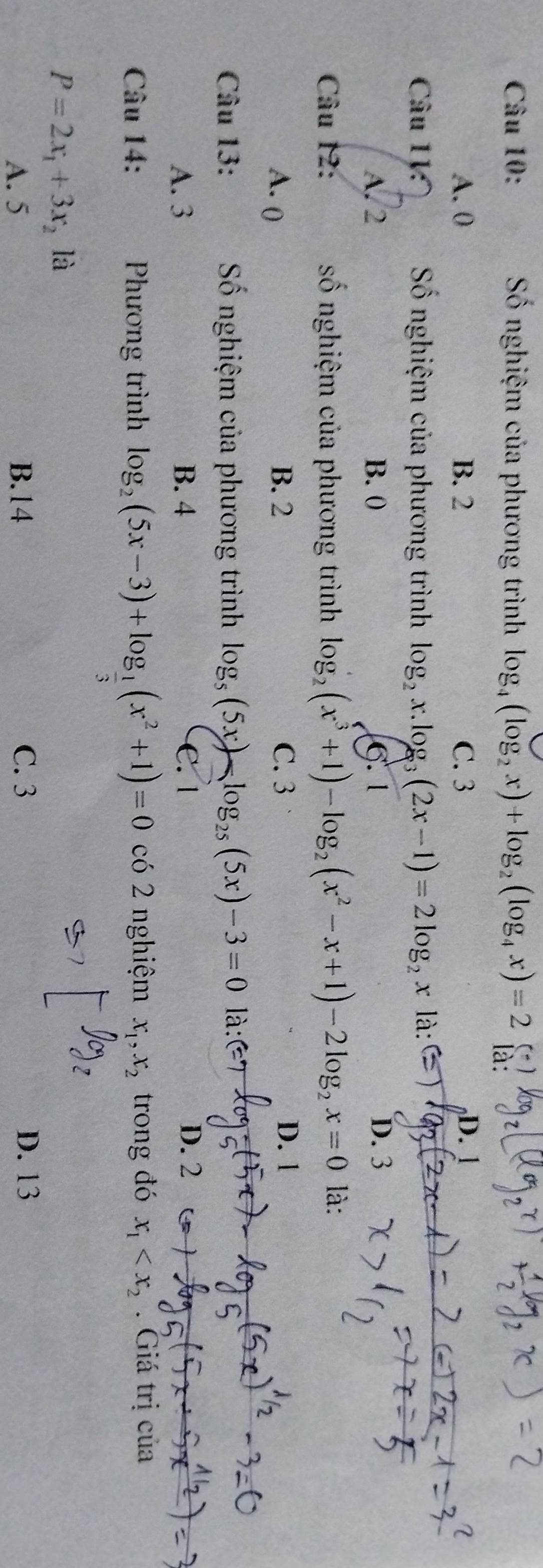 Số nghiệm của phương trình log _4(log _2x)+log _2(log _4x)=2
A. 0 B. 2 C. 3 D. 
Câu 1V: Số nghiệm của phương trình log _2x.log _3(2x-1)=2log _2x là:C )
A. 2 B. 0 6. 1 D. 3
Câu 12: số nghiệm của phương trình log _2(x^3+1)-log _2(x^2-x+1)-2log _2x=0 là:
A. ( B. 2 C. 3 D. 1
Câu 13: Số nghiệm của phương trình log _5(5x)-log _25(5x)-3=0 là
A. 3 B. 4 C. 1 D. 2
Câu 14: Phương trình log _2(5x-3)+log _ 1/3 (x^2+1)=0 có 2 nghiệm x_1, x_2 trong đó x_1 . Giá trị của
P=2x_1+3x_2 là
A. 5 B. 14 C. 3 D. 13