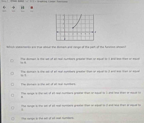 ETMAS BUSXE 1 7 - Graphing Linear Functioes
Which statements are true about the domain and range of the part of the function shown?
The domain is the set of all real numbers greater than or equal to 1 and less than or equal
to 8
The domain is the set of all real numbers greater than or equal to 2 and less than or equal
to 5
The domain is the set of all real numbers.
The range is the set of all real numbers greater than or equal to J and less than or equal to
8.
The range is the set of ail real numbers greater than or equal to 2 and less than or equal to
5.
The range is the set of all real numbers.