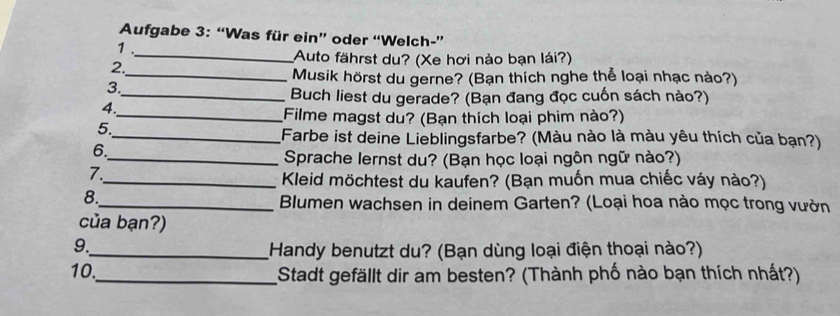 Aufgabe 3: “Was für ein” oder “Welch-” 
1 ._ Auto fährst du? (Xe hơi nào bạn lái?) 
2. 
_Musik hörst du gerne? (Bạn thích nghe thể loại nhạc nào?) 
3. 
_Buch liest du gerade? (Bạn đang đọc cuốn sách nào?) 
4. 
_Filme magst du? (Bạn thích loại phim nào?) 
5. 
_Farbe ist deine Lieblingsfarbe? (Màu nào là màu yêu thích của bạn?) 
6. 
_ Sprache lernst du? (Bạn học loại ngôn ngữ nào?) 
7. 
_ Kleid möchtest du kaufen? (Bạn muốn mua chiếc váy nào?) 
8. 
_ Blumen wachsen in deinem Garten? (Loại hoa nào mọc trong vườn 
của bạn?) 
9. 
_Handy benutzt du? (Bạn dùng loại điện thoại nào?) 
10._ Stadt gefällt dir am besten? (Thành phố nào bạn thích nhất?)