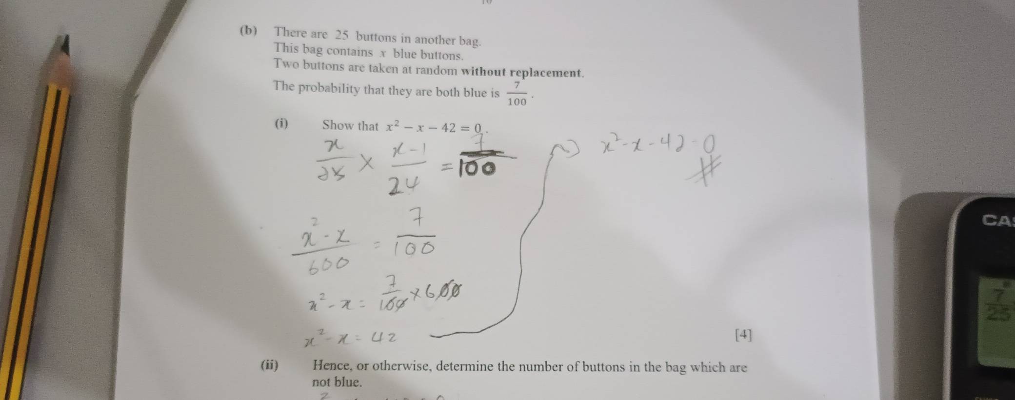 There are 25 buttons in another bag. 
This bag contains x blue buttons. 
Two buttons are taken at random without replacement. 
The probability that they are both blue is  7/100 . 
(i) Show that x^2-x-42=0. 
CA
y
[4] 
(ii) Hence, or otherwise, determine the number of buttons in the bag which are 
not blue.