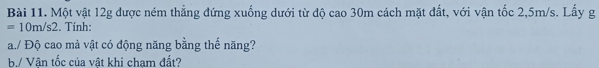 Một vật 12g được ném thẳng đứng xuống dưới từ độ cao 30m cách mặt đất, với vận tốc 2,5m/s. Lấy g
=10m/s2. Tính: 
a./ Độ cao mà vật có động năng bằng thế năng? 
b./ Vận tốc của vật khi cham đất?