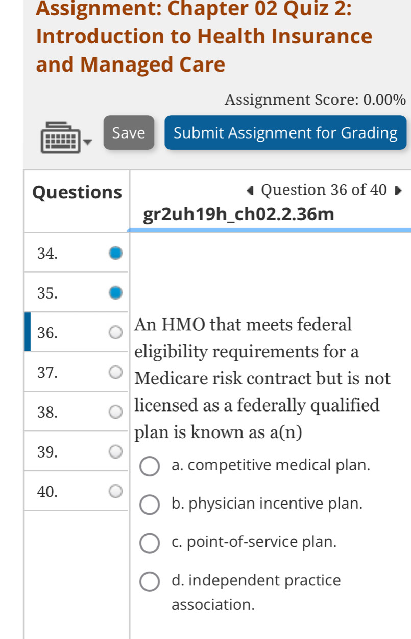 Assignment: Chapter 02 Quiz 2:
Introduction to Health Insurance
and Managed Care
Assignment Score: 0.00%
------ Save Submit Assignment for Grading
--....
Questions Question 36 of 40
gr2uh19h_ch02.2.36m
34.
35.
36.
An HMO that meets federal
eligibility requirements for a
37.
Medicare risk contract but is not
38.
licensed as a federally qualified
plan is known as a(n)
39.
a. competitive medical plan.
40.
b. physician incentive plan.
c. point-of-service plan.
d. independent practice
association.