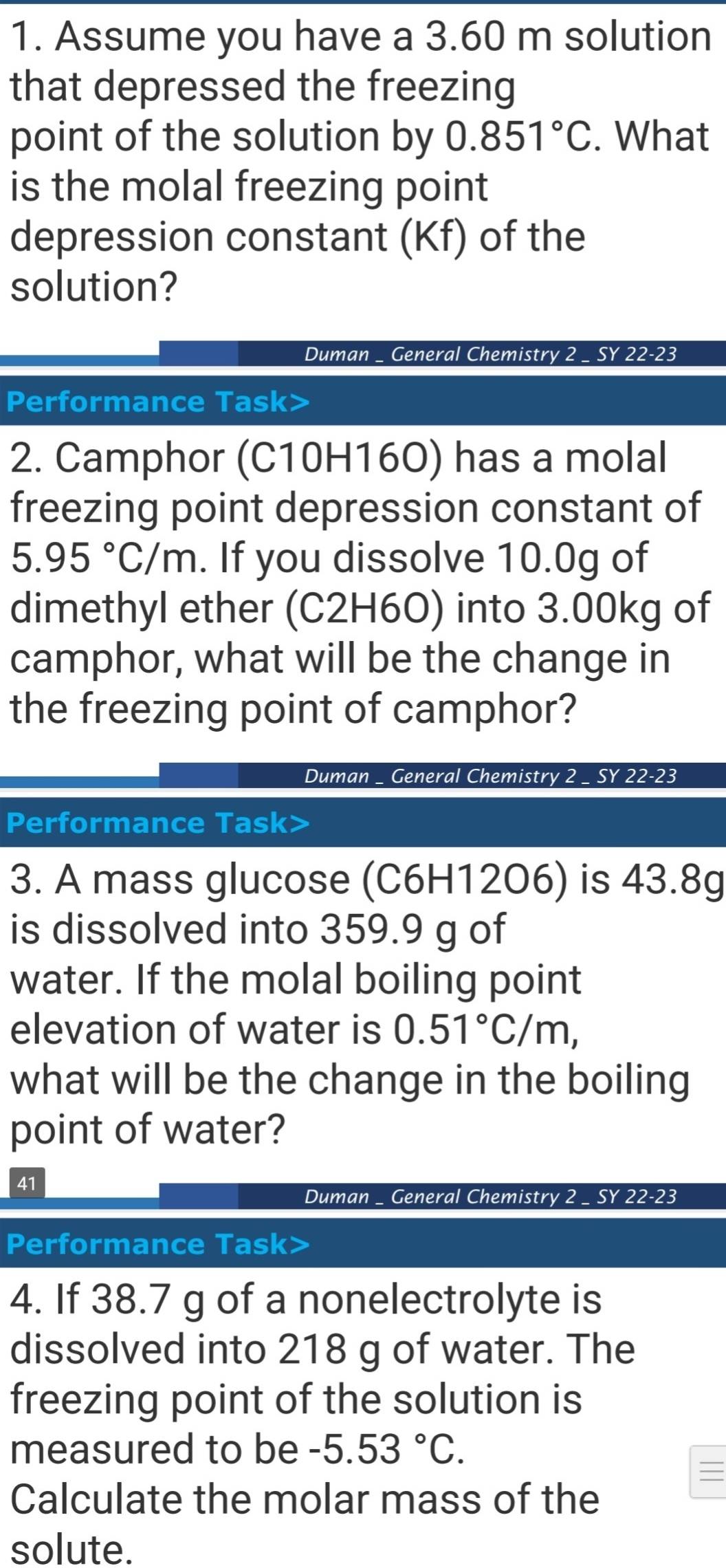 Assume you have a 3.60 m solution 
that depressed the freezing 
point of the solution by 0.851°C. What 
is the molal freezing point 
depression constant (Kf) of the 
solution? 
Duman _ General Chemistry 2 _ SY 22-23 
Performance Task> 
2. Camphor (C10H16O) has a molal 
freezing point depression constant of
5.95°C/m. If you dissolve 10.0g of 
dimethyl ether (C2H6O) into 3.00kg of 
camphor, what will be the change in 
the freezing point of camphor? 
Duman _ General Chemistry 2 _ SY 22-23 
Performance Task> 
3. A mass glucose (C6H12O6) is 43.8g
is dissolved into 359.9 g of 
water. If the molal boiling point 
elevation of water is 0.51°C/m, 
what will be the change in the boiling 
point of water? 
41 
Duman _ General Chemistry 2 _ SY 22-23 
Performance Task> 
4. If 38.7 g of a nonelectrolyte is 
dissolved into 218 g of water. The 
freezing point of the solution is 
measured to be -5.53°C. 
Calculate the molar mass of the 
solute.