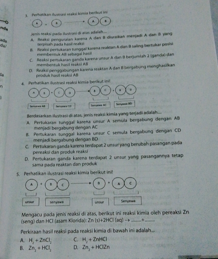 Perhatikan ilustrasi reaksi kimia berikut ini
A B
.
nda
Jenis reaksi pada ilustrasi di atas adalah...
ada
A. Reaksi penguraian karena A dan B diuraïkan ménjadi A dan B yang
da/
terpisah pada hasil reaksi
B. Reaksi pertukaran tunggal karena reaktan A dan B saiing bertukar posisi
membentuk AB sebagai hasil
C. Reaksi pertukaran ganda karena unsur A dan B berjumiah 2 (ganda) dan
membentuk hasil reaksi AB
D. Reaksi penggabungan karena reaktan A dan B bergabung menghasilkan
la produk hasill reaksi AB
n reaksi kimia berikut inil
Berdasarkan ilustrasi di atas, jenis reaksi kimia yang terjadi adaiah....
A. Pertukaran tunggal karena unsur A semula bergabung dengan AB
menjadi bergabung dengan AC
B. Pertukaran tunggal karena unsur C semula bergabung dengan CD
menjadi bergabung dengan BD
C. Pertukaran ganda karena terdapat 2 unsur yang berubah pasangan pada
pereaksi dan produk reaksi
D. Pertukaran ganda karena terdapat 2 unsur yang pasangannya tetap
sama pada reaktan dan produk
5. Perhatikan ilustrasi reaksi kimia berikut ini!
A B C B + A C
_
_
unsur seny anwa un sur Senyawa
Mengacu pada jenis reaksi di atas, berikut ini reaksi kimia oleh pereaksi Zn
(seng) dan HCl (asam Klorida): Zn (s)+2HCl (aq) → _      _
Perkiraan hasil reaksi pada reaksi kimia di bawah ini adalah...
A. H_2+ZnCl_2 C. H_2+ZnHCl
B. Zn_2+HCl_2 D. Zn_2+HClZn