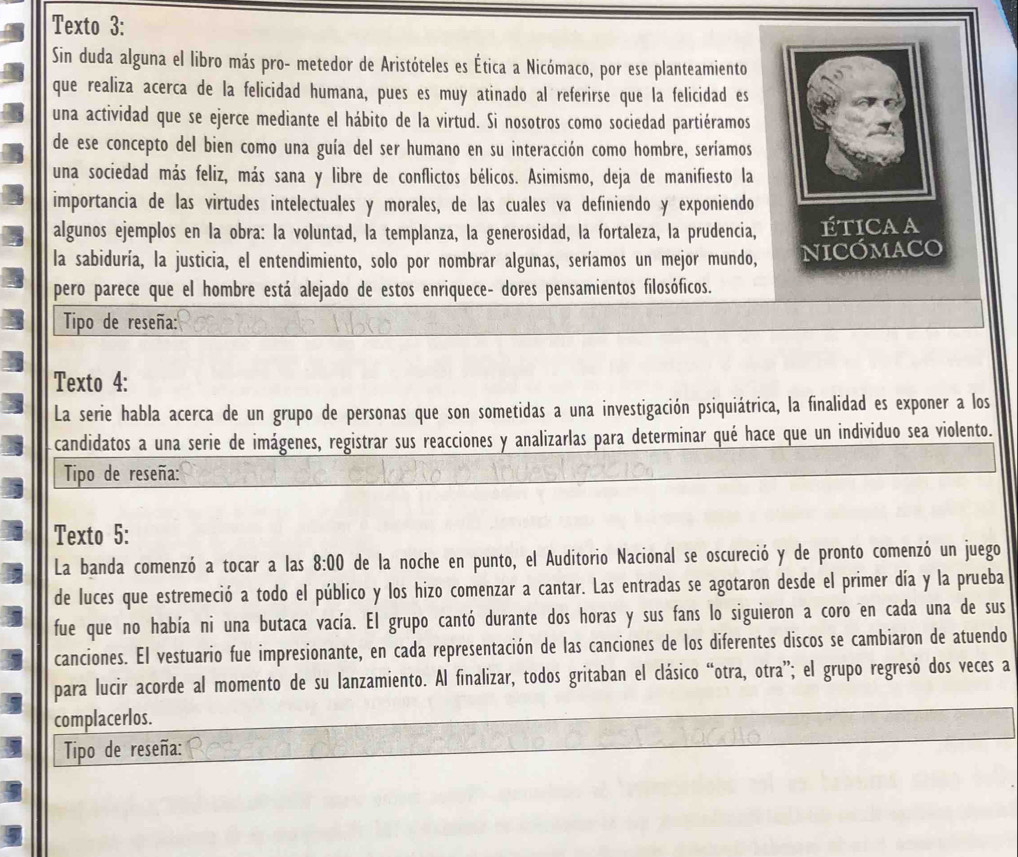 Texto 3:
Sin duda alguna el libro más pro- metedor de Aristóteles es Ética a Nicómaco, por ese planteamiento
que realiza acerca de la felicidad humana, pues es muy atinado al referirse que la felicidad es
una actividad que se ejerce mediante el hábito de la virtud. Si nosotros como sociedad partiéramos
de ese concepto del bien como una guía del ser humano en su interacción como hombre, seríamos
una sociedad más feliz, más sana y libre de conflictos bélicos. Asimismo, deja de manifiesto la
importancia de las virtudes intelectuales y morales, de las cuales va definiendo y exponiendo
algunos ejemplos en la obra: la voluntad, la templanza, la generosidad, la fortaleza, la prudencia, overline IE TICAA
la sabiduría, la justicia, el entendimiento, solo por nombrar algunas, seríamos un mejor mundo, NICÓMACO
pero parece que el hombre está alejado de estos enriquece- dores pensamientos filosóficos.
Tipo de reseña:
Texto 4:
La serie habla acerca de un grupo de personas que son sometidas a una investigación psiquiátrica, la finalidad es exponer a los
candidatos a una serie de imágenes, registrar sus reacciones y analizarlas para determinar qué hace que un individuo sea violento.
Tipo de reseña:
Texto 5:
La banda comenzó a tocar a las 8:00 de la noche en punto, el Auditorio Nacional se oscureció y de pronto comenzó un juego
de luces que estremeció a todo el público y los hizo comenzar a cantar. Las entradas se agotaron desde el primer día y la prueba
fue que no había ni una butaca vacía. El grupo cantó durante dos horas y sus fans lo siguieron a coro en cada una de sus
canciones. El vestuario fue impresionante, en cada representación de las canciones de los diferentes discos se cambiaron de atuendo
para lucir acorde al momento de su lanzamiento. Al finalizar, todos gritaban el clásico “otra, otra”; el grupo regresó dos veces a
complacerlos.
Tipo de reseña: