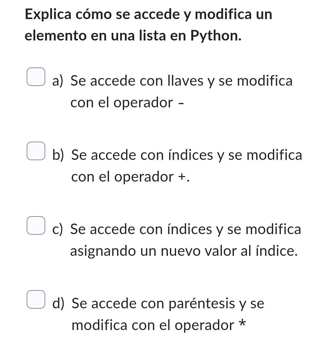 Explica cómo se accede y modifica un
elemento en una lista en Python.
a) Se accede con llaves y se modifica
con el operador -
b) Se accede con índices y se modifica
con el operador +.
c) Se accede con índices y se modifica
asignando un nuevo valor al índice.
d) Se accede con paréntesis y se
modifica con el operador *