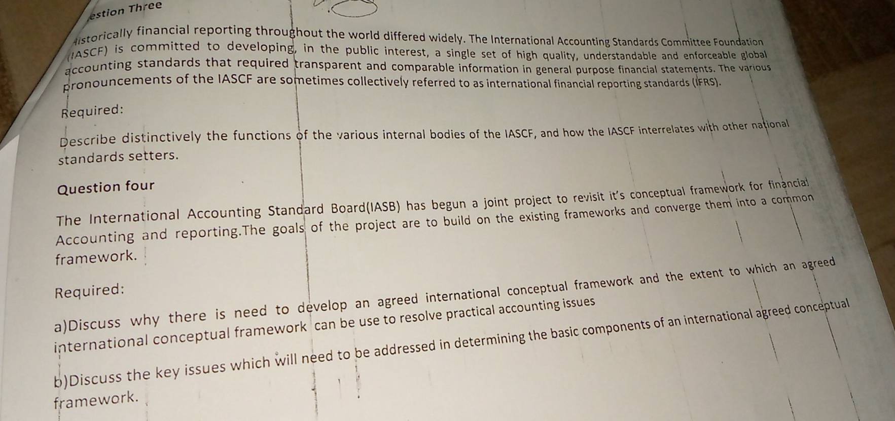 estion Three 
Aistorically financial reporting throughout the world differed widely. The International Accounting Standards Committee Foundation 
(IASCF) is committed to developing, in the public interest, a single set of high quality, understandable and enforceable globall 
accounting standards that required transparent and comparable information in general purpose financial statements. The various 
pronouncements of the IASCF are sometimes collectively referred to as international financial reporting standards (IFRS). 
Required: 
Describe distinctively the functions of the various internal bodies of the IASCF, and how the IASCF interrelates with other national 
standards setters. 
Question four 
The International Accounting Standard Board(IASB) has begun a joint project to revisit it's conceptual framework for financial 
Accounting and reporting.The goals of the project are to build on the existing frameworks and converge them into a common 
framework. 
Required: 
a)Discuss why there is need to develop an agreed international conceptual framework and the extent to which an agreed 
international conceptual framework can be use to resolve practical accounting issues 
b)Discuss the key issues which will need to be addressed in determining the basic components of an international agreed conceptual 
framework.