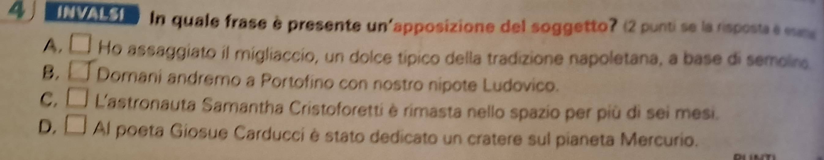 INVALSI In quale frase è presente un'apposizione del soggetto? (2 punti se la rsposta e es
4, □ Ho assaggiato il migliaccio, un dolce típico della tradizione napoletana, a base di semoirs.
B. □° Domani andremo a Portofino con nostro nipote Ludovico.
C. □ L'astronauta Samantha Cristoforetti è rimasta nello spazio per più di sei mesi.
D. □ Al poeta Giosue Carducci è stato dedicato un cratere sul pianeta Mercurio.