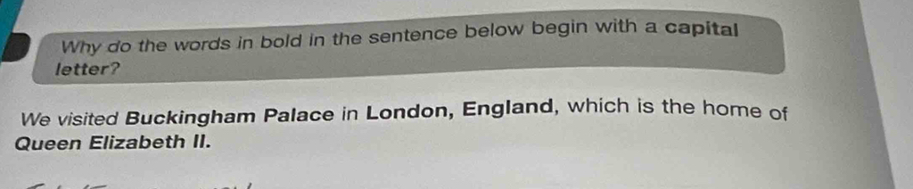 Why do the words in bold in the sentence below begin with a capital 
letter? 
We visited Buckingham Palace in London, England, which is the home of 
Queen Elizabeth II.