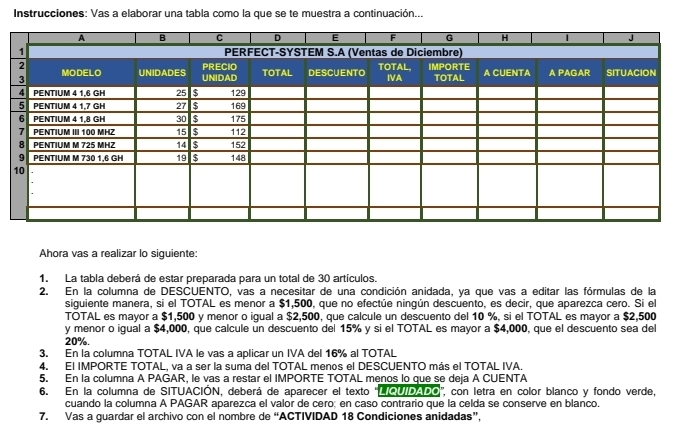 Instrucciones: Vas a elaborar una tabla como la que se te muestra a continuación... 
Ahora vas a realizar lo siguiente: 
1. La tabla deberá de estar preparada para un total de 30 artículos. 
2. En la columna de DESCUENTO, vas a necesitar de una condición anidada, ya que vas a editar las fórmulas de la 
siguiente manera, si el TOTAL es menor a $1,500, que no efectúe ningún descuento, es decir, que aparezca cero. Si el 
TOTAL es mayor a $1,500 y menor o igual a $2,500, que calcule un descuento del 10 %, si el TOTAL es mayor a $2,500
y menor o igual a $4,000, que calcule un descuento del 15% y si el TOTAL es mayor a $4,000, que el descuento sea del
20%. 
3. En la columna TOTAL IVA le vas a aplicar un IVA del 16% al TOTAL 
4. El IMPORTE TOTAL, va a ser la suma del TOTAL menos el DESCUENTO más el TOTAL IVA. 
5. En la columna A PAGAR, le vas a restar el IMPORTE TOTAL menos lo que se deja A CUENTA 
6. En la columna de SITUACIÓN, deberá de aparecer el texto "LIQUIDADO', con letra en color blanco y fondo verde, 
cuando la columna A PAGAR aparezca el valor de cero; en caso contrario que la celda se conserve en blanco. 
7. Vas a guardar el archivo con el nombre de “ACTIVIDAD 18 Condiciones anidadas”,