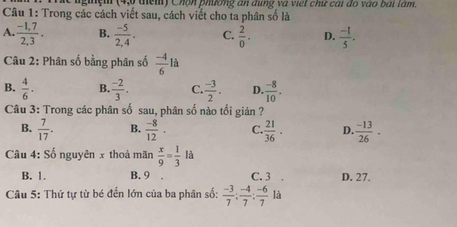 nginệh (4,0 điểm) Chộn phương an dụng và việt chư cai đo vào bai lam.
Câu 1: Trong các cách viết sau, cách viết cho ta phân số là
B.
A.  (-1,7)/2,3 .  (-5)/2,4 .  2/0 .  (-1)/5 . 
C.
D.
Câu 2: Phân số bằng phân số  (-4)/6  là
B.  4/6 .  (-2)/3 .  (-3)/2 . D.  (-8)/10 . 
B.
C.
Câu 3: Trong các phân số sau, phân số nào tối giản ?
B.  7/17 .  (-8)/12 .  21/36 ·   (-13)/26 ·
B.
C.
D.
Câu 4: Số nguyên x thoả mãn  x/9 = 1/3  là
B. 1. B. 9 C. 3 D. 27.
Câu 5: Thứ tự từ bé đến lớn của ba phân số:  (-3)/7 ;  (-4)/7 ;  (-6)/7  là