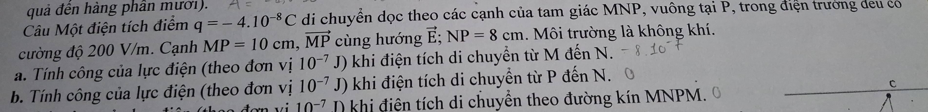 quả đến hàng phân mười). 
Câu Một điện tích điểm q=-4.10^(-8)C di chuyển dọc theo các cạnh của tam giác MNP, vuông tại P, trong điện trưởng đeu co 
cường độ 200 V/m. Cạnh MP=10cm, vector MP cùng hướng vector E; NP=8cm. Môi trường là không khí. 
J) 
a. Tính công của lực điện (theo đơn vị 10^(-7) J khi điện tích di chuyển từ M đến N. 
b. Tính công của lực điện (theo đơn vị 10^(-7)J) khi điện tích di chuyển từ P đến N. 
C
vn vi 10^(-7) I) khi điện tích di chuyển theo đường kín MNPM.