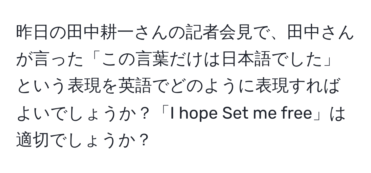 昨日の田中耕一さんの記者会見で、田中さんが言った「この言葉だけは日本語でした」という表現を英語でどのように表現すればよいでしょうか？「I hope Set me free」は適切でしょうか？