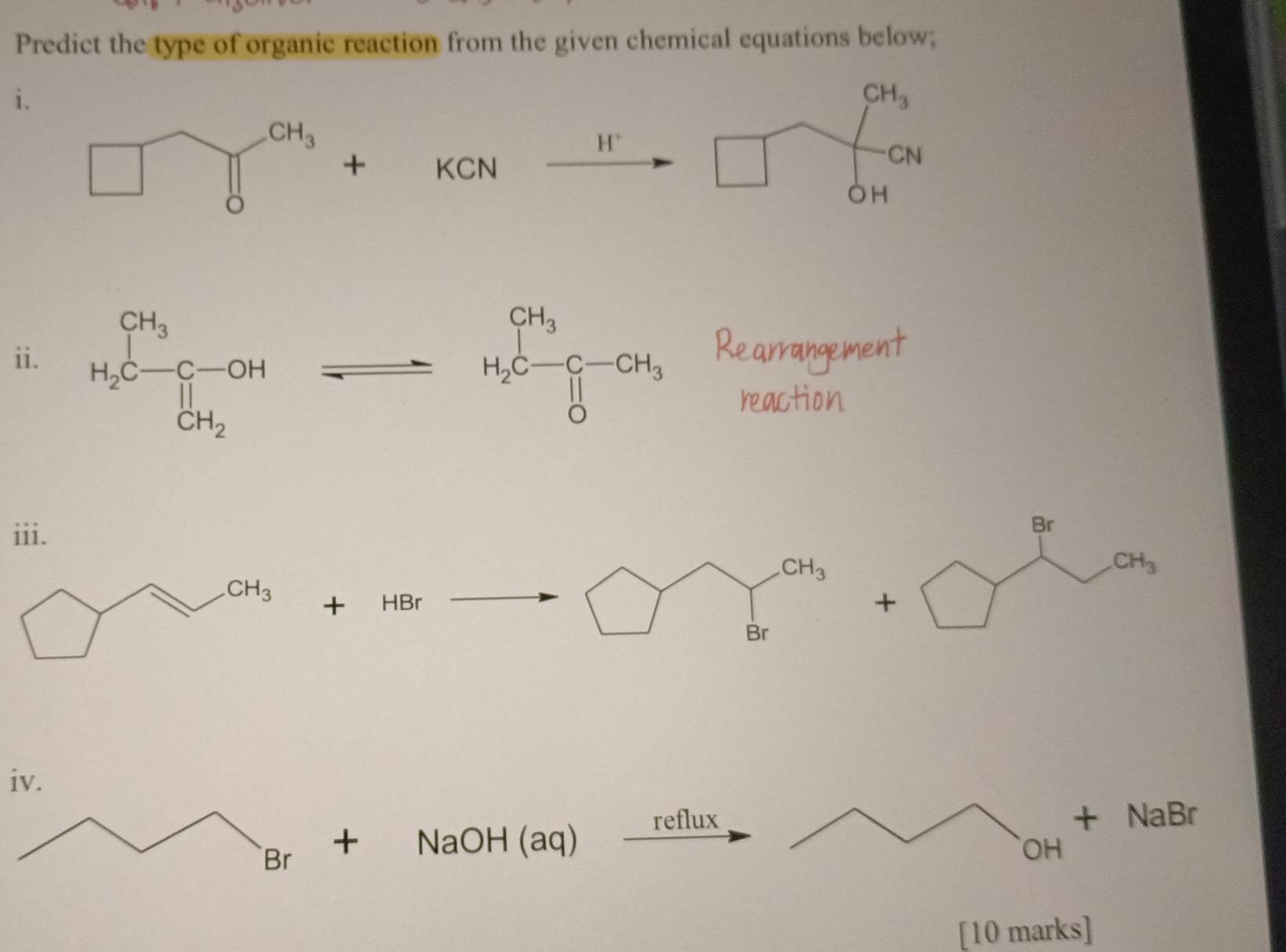 Predict the type of organic reaction from the given chemical equations below;
i.
CH_3
H^+
+ KCN □
CN
OH
ii. ^·  .
reaction
iii.
Br
CH_3
CH_3
+ HB 1 /
+
Br
iv.
reflux
Br + NaOH (aq) OH + NaBr
[10 marks]