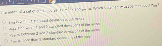 The mean of a set of credit scores is mu =690 and sigma =14. Which statement must be true about Z_694 ?
Z_694 is within 1 standard deviation of the mean
76 is between 1 and 2 standard deviations of the mean
26 is between 2 and 3 standard deviations of the mean
Z694 is more than 3 standard deviations of the mean