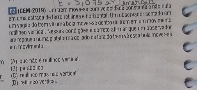 02 (CEM-2019) Um trem move-se com velocidade constante e não nula
em uma estrada de ferro retilinea e horizontal. Um observador sentado em
um vagão do trem vê uma bola mover-se dentro do trem em um movimento
retilíneo vertical. Nessas condições é correto afirmar que um observador
em repouso numa plataforma do lado de fora do trem vê essa bola mover-se
em movimento;
m (A) que não é retilíneo vertical.
(B) parabólico.
(C) retilíneo mas não vertical.
(D) retilíneo vertical.