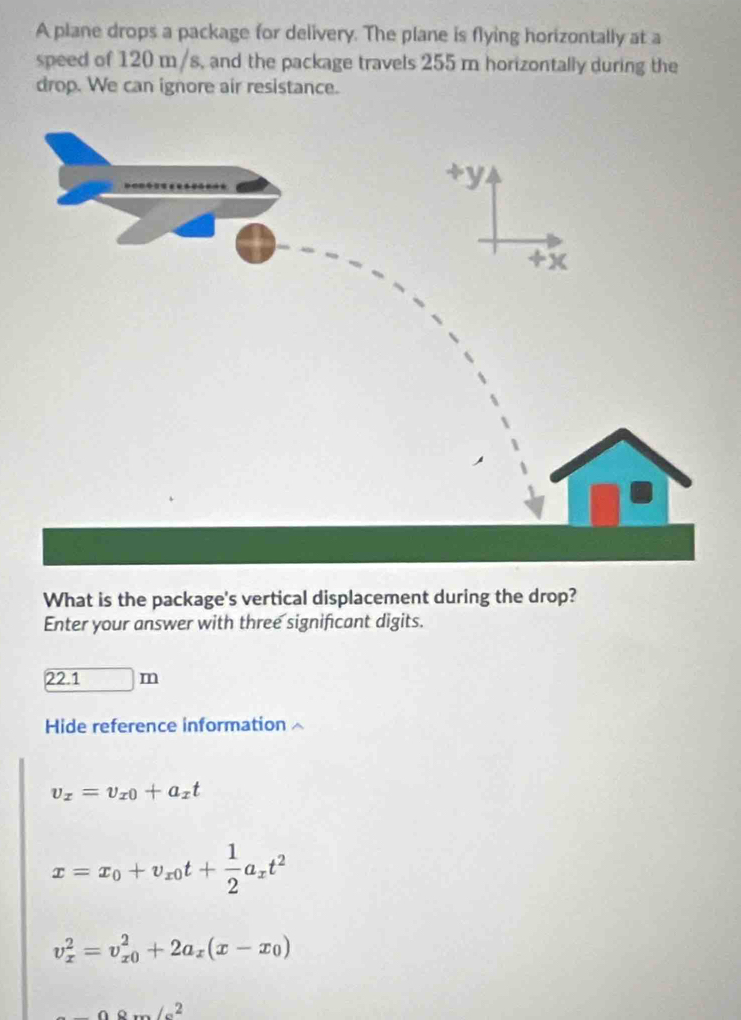 A plane drops a package for delivery. The plane is flying horizontally at a
speed of 120 m/s, and the package travels 255 m horizontally during the
drop. We can ignore air resistance.
What is the package's vertical displacement during the drop?
Enter your answer with three significant digits.
22.1m
Hide reference information
v_x=v_x0+a_xt
x=x_0+v_x0t+ 1/2 a_xt^2
v_x^(2=v_(x0)^2+2a_x)(x-x_0)
Ao..omega ∠ c^2