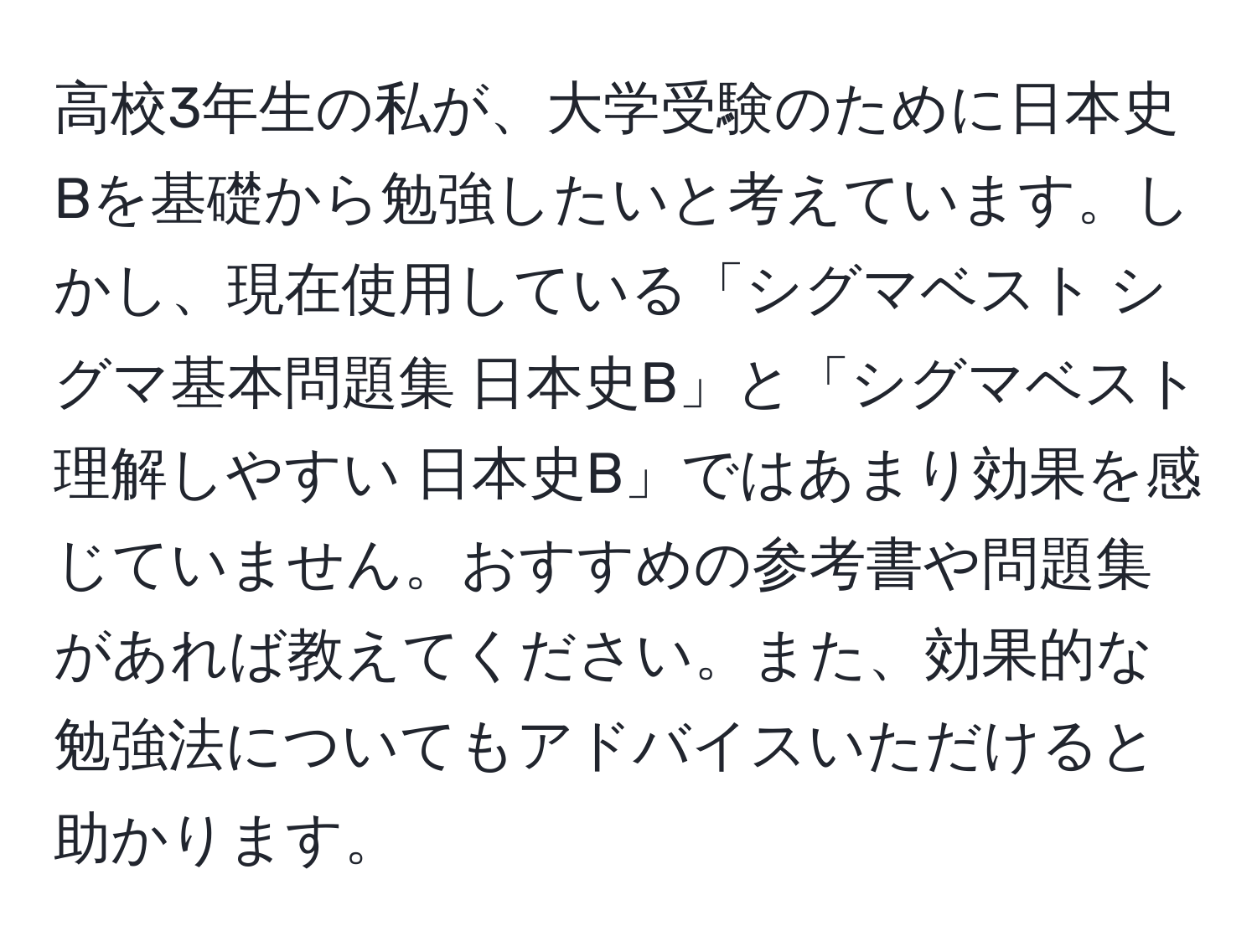 高校3年生の私が、大学受験のために日本史Bを基礎から勉強したいと考えています。しかし、現在使用している「シグマベスト シグマ基本問題集 日本史B」と「シグマベスト 理解しやすい 日本史B」ではあまり効果を感じていません。おすすめの参考書や問題集があれば教えてください。また、効果的な勉強法についてもアドバイスいただけると助かります。