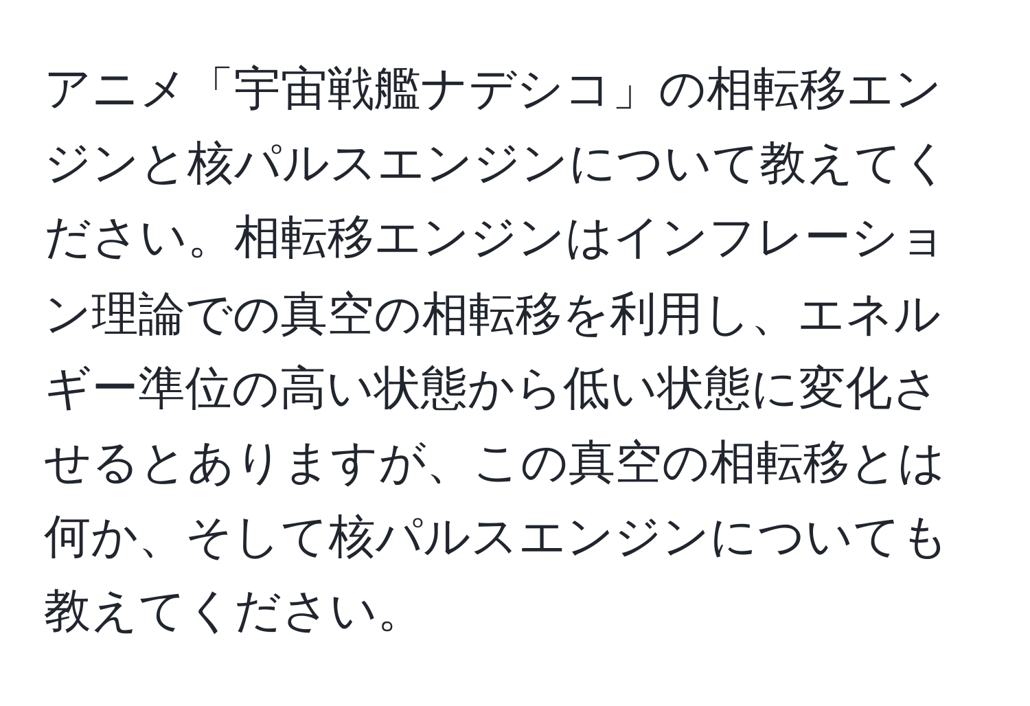 アニメ「宇宙戦艦ナデシコ」の相転移エンジンと核パルスエンジンについて教えてください。相転移エンジンはインフレーション理論での真空の相転移を利用し、エネルギー準位の高い状態から低い状態に変化させるとありますが、この真空の相転移とは何か、そして核パルスエンジンについても教えてください。