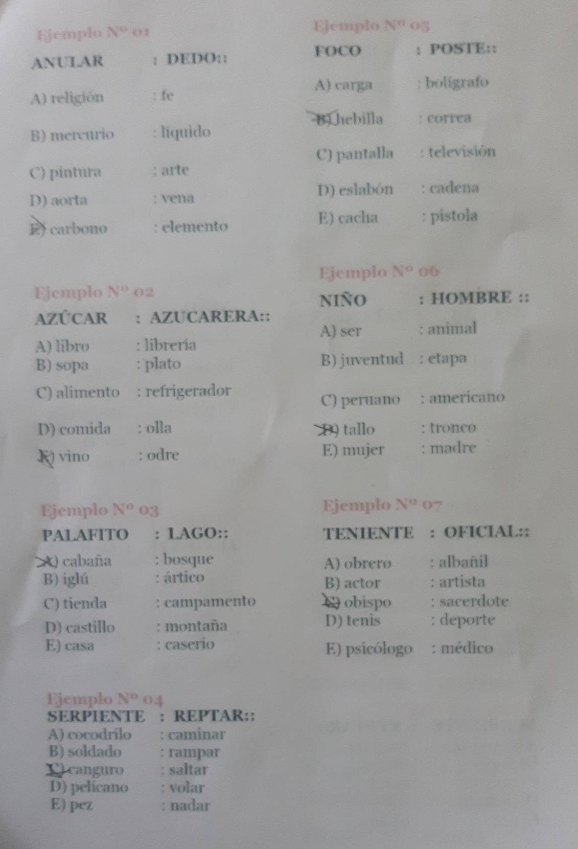 Ejemplo N° () 1 Ejemplo N° 05
FOCO : POSTE::
ANULAR : DEDO::
A) carga boligrafo
A) religión : fe
B) hebilla : correa
B) mercurio : líquido
C) pantalla : televisión
C) pintura : arte
D) aorta : vena D) eslabón : cadena
E) cacha : pistola
Ef carbono : elemento
Ejemplo N° 06
Ejemplo N^0 02
niño : HOMBRE ::
AZÚCAR : AZUCARERA::
A) ser : animal
A) libro : librería
B) sopa : plato B) juventud : etapa
C) alimento : refrigerador
C) peruano : americano
D) comida : olla D) tallo : tronco
E) mujer
K) vino : odre : madre
Ejemplo N^o 03 Ejemplo N° 07
PALAFITO : LAGO:: TENIENTE : OFICIAL::
A) cabaña : bosque : albañíl
A) obrero
B) iglú : ártico B) actor : artista
C) tienda : campamento C obispo : sacerdote
D) castillo : montaña
D) tenis : deporte
E) casa : caserío
E) psicólogo : médico
Ejemplo N° 04
SERPIENTE : REPTAR::
A) cocodrilo : caminar
B) soldado rampar
C canguro : saltar
D) pelicano : volar
E) pez : nadar