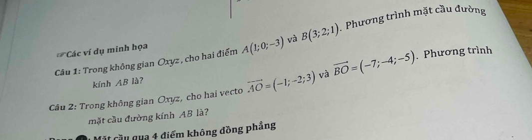 Trong không gian Oxyz, cho hai điểm A(1;0;-3) và B(3;2;1). Phương trình mặt cầu đường 
Các ví dụ minh họa 
Câu 2: Trong không gian Oxyz, cho hai vecto vector AO=(-1;-2;3) và vector BO=(-7;-4;-5). Phương trình 
kính AB là? 
mặt cầu đường kính AB là? 
Mặt cầu qua 4 điểm không đồng phẳng