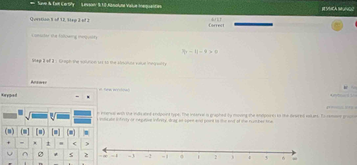 Save i Eut Certify Lesson: 9.10 Absolute Value Inequalities JESSICA MUNOZ 
Question 5 of 12, Step 2 of 2 6/17 
Correct 
Consider the following inequality
3|y-1|-9>0
Step 2 of 2 1 Graph the solution set to the absolute value inequality 
Answer 
in new window) 
Keypad Kerytmo d S 
pr evnes tt ep 
sqrt[□](1) 
n interval with the indicated endpoint type. The interval is graphed by moving the endpoints to the desired values. To remove grapne 
i indicate infinity or negative infinity, drag an open end point to the end of the number line. 
a (■] [m) 
+ × + = < > 
U ^ Ø ≠ S 2