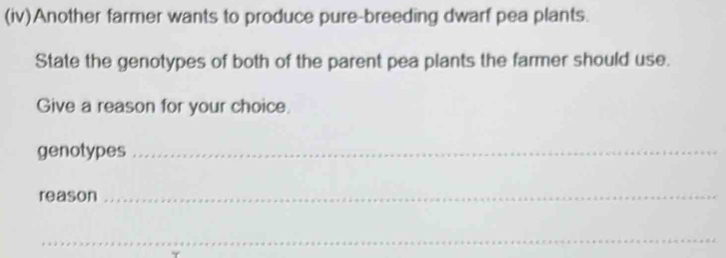 (iv)Another farmer wants to produce pure-breeding dwarf pea plants. 
State the genotypes of both of the parent pea plants the farmer should use. 
Give a reason for your choice. 
genotypes_ 
reason_ 
_