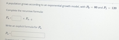 A population grows according to an exponential growth model, with P_0=80 and P_1=120
Complete the recursive formula:
P_n=□ * P_n-1
Write an explicit formula for P_n
P_n=□