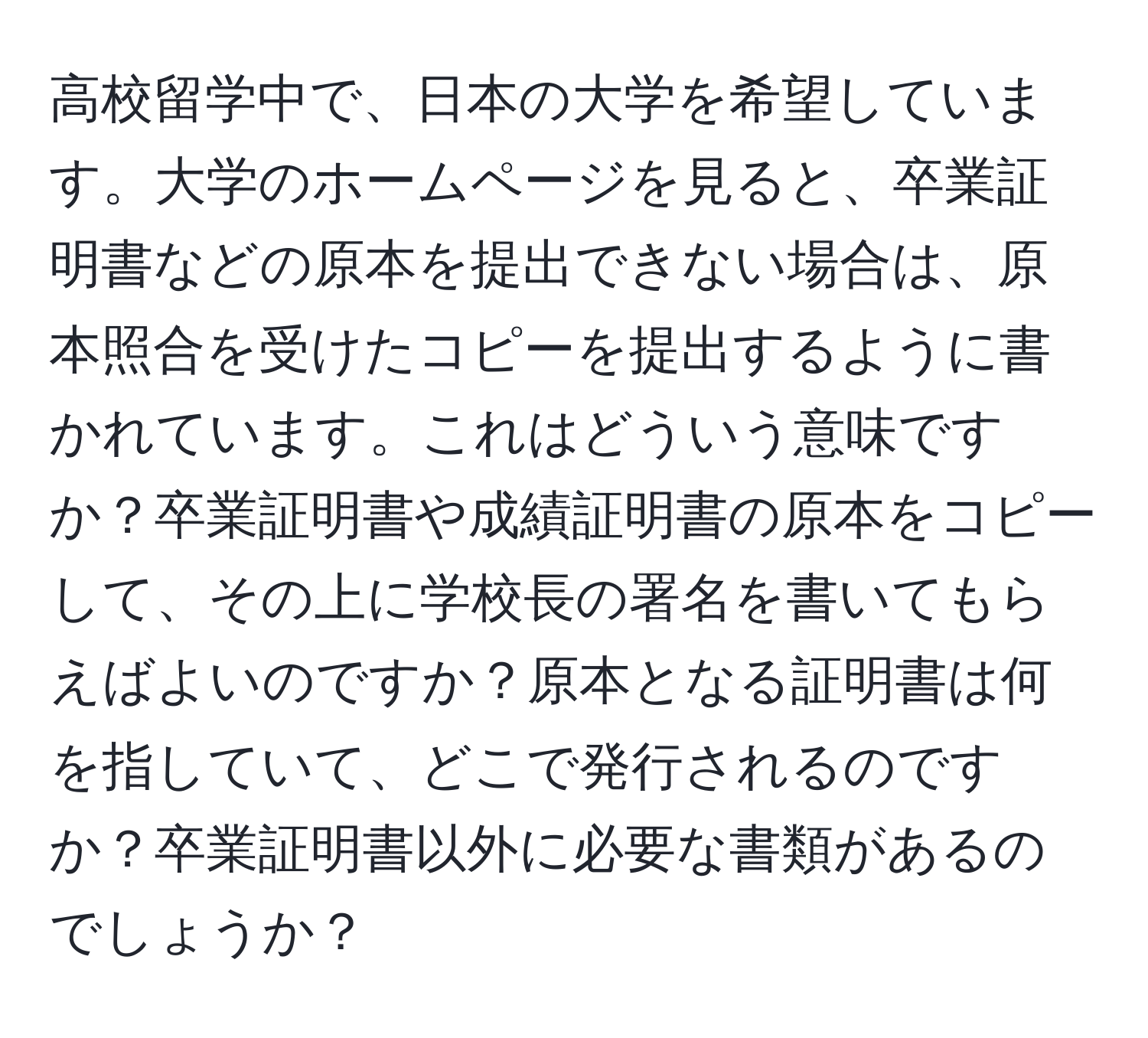 高校留学中で、日本の大学を希望しています。大学のホームページを見ると、卒業証明書などの原本を提出できない場合は、原本照合を受けたコピーを提出するように書かれています。これはどういう意味ですか？卒業証明書や成績証明書の原本をコピーして、その上に学校長の署名を書いてもらえばよいのですか？原本となる証明書は何を指していて、どこで発行されるのですか？卒業証明書以外に必要な書類があるのでしょうか？