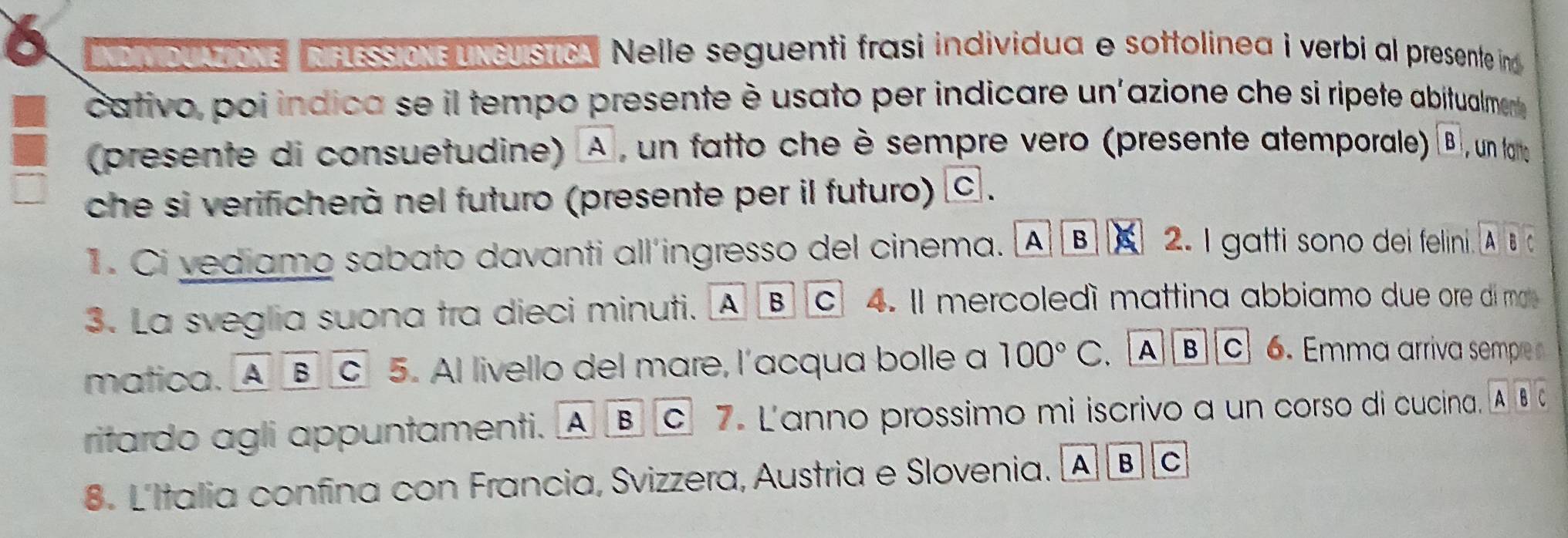 NoDUAziONE NFLESSON UNCUIStIcA Nelle seguenti frasi individua e sottolinea i verbi al presente ind 
cativo, poi indica se il tempo presente è usato per indicare un'azione che si ripete abitualment
(presente di consuetudine) À, un fatto che è sempre vero (presente atemporale) boxed B
che si verificherà nel futuro (presente per il futuro) c.
1. Ci vediamo sabato davanti all’ingresso del cinema. A B 2. I gatti sono dei felini. A â 
3. La sveglia suona tra dieci minuti. A B C 4. l mercoledí mattina abbiamo due ore di m 
matica. Aoverline Boverline C 5. Al livello del mare, l’acqua bolle a 100°C. A]B]C] 6. Emma arriva sempre 
ritardo agli appuntamenti. A B c7. L'anno prossimo mi iscrivo a un corso di cucina. A Bc
8. L'Italia confina con Francia, Svizzera, Austria e Slovenia. A B C