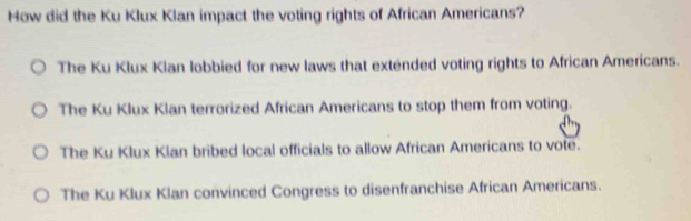 How did the Ku Klux Klan impact the voting rights of African Americans?
The Ku Klux Klan lobbied for new laws that extended voting rights to African Americans.
The Ku Klux Klan terrorized African Americans to stop them from voting.
The Ku Klux Klan bribed local officials to allow African Americans to vote.
The Ku Klux Klan convinced Congress to disenfranchise African Americans.