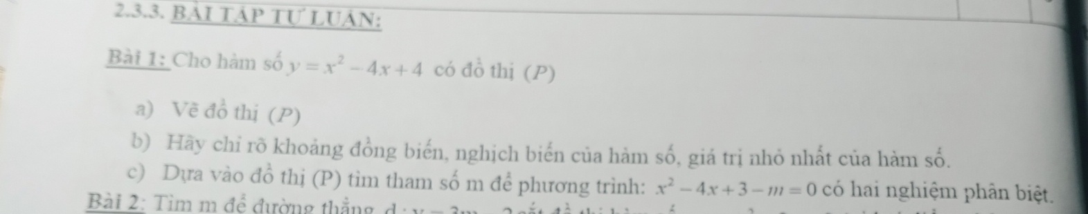 BẢI TAP Tự LUÁN: 
Bài 1: Cho hàm số y=x^2-4x+4 có đồ thị (P) 
a) Vẽ đồ thị (P) 
b) Hãy chỉ rõ khoảng đồng biến, nghịch biến của hàm số, giá trị nhỏ nhất của hàm số. 
c) Dựa vào đồ thị (P) tìm tham số m để phương trình: x^2-4x+3-m=0 có hai nghiệm phân biệt. 
Bài 2: Tim m để đường thẳng