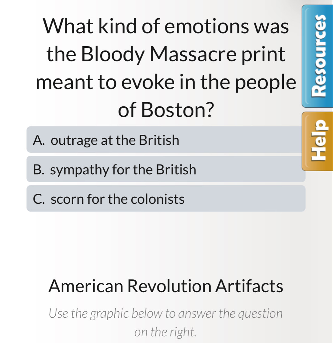 What kind of emotions was
the Bloody Massacre print
meant to evoke in the people
of Boston?
A. outrage at the British
B. sympathy for the British
C. scorn for the colonists
American Revolution Artifacts
Use the graphic below to answer the question
on the right.