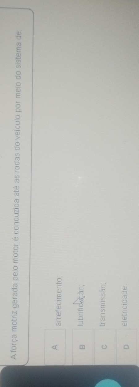 Aforça motriz gerada pelo motor é conduzida até as rodas do veículo por meio do sistema de:
A arrefecimento;
B lubrificação;
C transmissão;
D eletricidade.