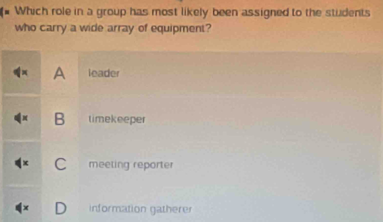 Which role in a group has most likely been assigned to the students
who carry a wide array of equipment?
A leader
B timekeeper
x C meeting reporter
x D information gatherer