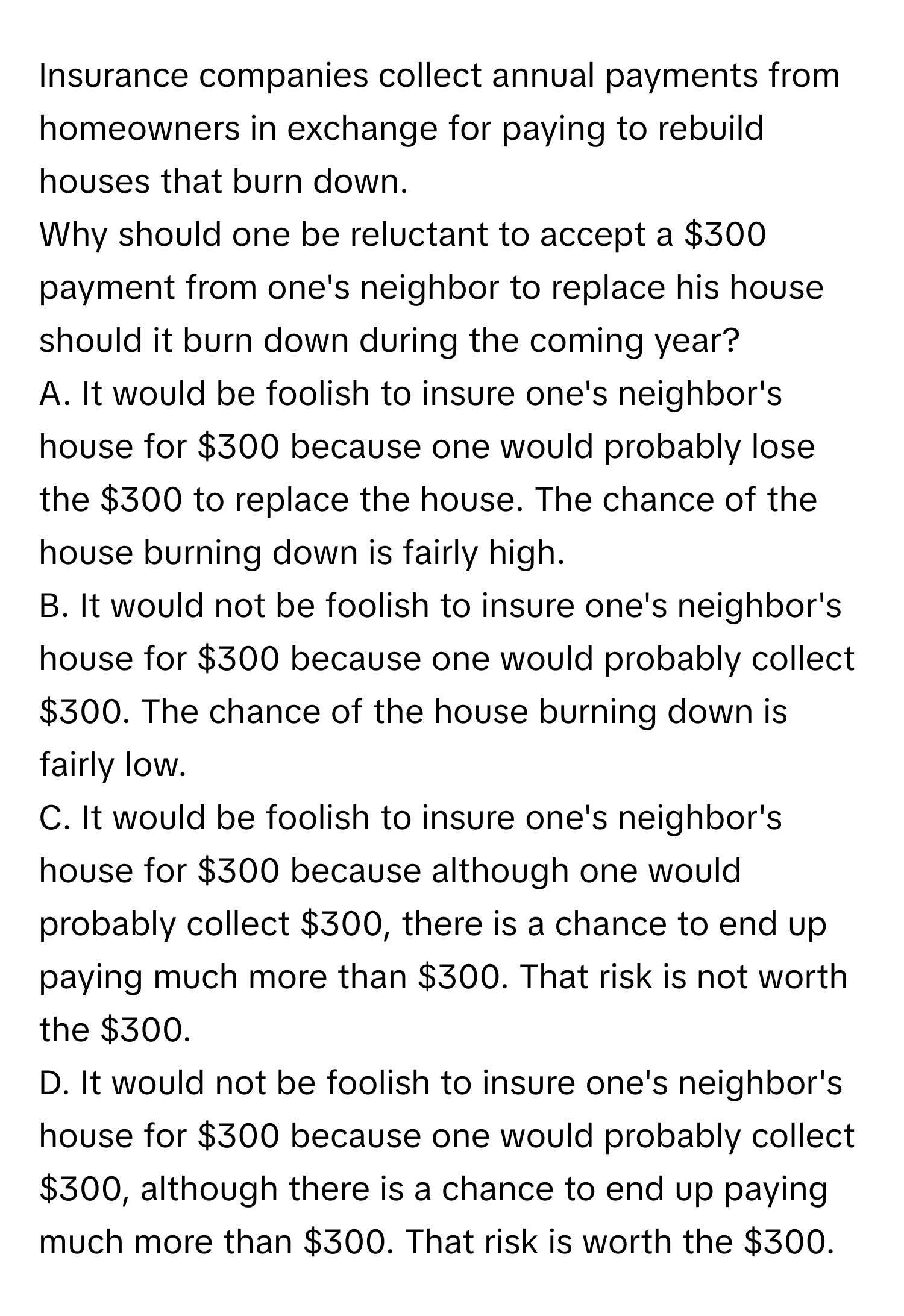 Insurance companies collect annual payments from homeowners in exchange for paying to rebuild houses that burn down.

Why should one be reluctant to accept a $300 payment from one's neighbor to replace his house should it burn down during the coming year?

A. It would be foolish to insure one's neighbor's house for $300 because one would probably lose the $300 to replace the house. The chance of the house burning down is fairly high.
B. It would not be foolish to insure one's neighbor's house for $300 because one would probably collect $300. The chance of the house burning down is fairly low.
C. It would be foolish to insure one's neighbor's house for $300 because although one would probably collect $300, there is a chance to end up paying much more than $300. That risk is not worth the $300.
D. It would not be foolish to insure one's neighbor's house for $300 because one would probably collect $300, although there is a chance to end up paying much more than $300. That risk is worth the $300.