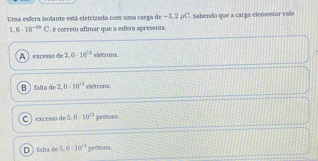 Uma esfera isolante está eletrizada com uma carga de −3, 2 μC. Sabendo que a carga elementar vale
1,6· 10^(-19)C , é correto afimar que a esfera apresenta.
A ) excesso de 2,0· 10^(13) elétrons.
Bfalta de 2.0· 10^(13) elétrons.
C ) excesso de 5,0· 10^(12) prótons.
Dfalta de 5,0· 10^(12) prótons.