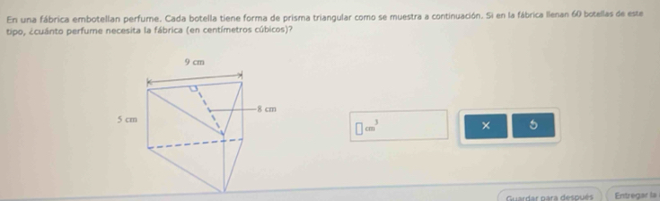 En una fábrica embotellan perfume. Cada botella tiene forma de prisma triangular como se muestra a continuación. Si en la fábrica llenan 60 botellas de este 
tipo, ¿cuánto perfume necesita la fábrica (en centímetros cúbicos)?
□ cm^3
× 5 
Guardar para después Entregar la