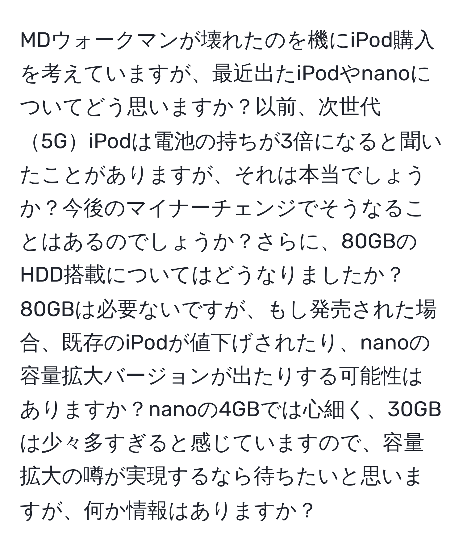 MDウォークマンが壊れたのを機にiPod購入を考えていますが、最近出たiPodやnanoについてどう思いますか？以前、次世代5GiPodは電池の持ちが3倍になると聞いたことがありますが、それは本当でしょうか？今後のマイナーチェンジでそうなることはあるのでしょうか？さらに、80GBのHDD搭載についてはどうなりましたか？80GBは必要ないですが、もし発売された場合、既存のiPodが値下げされたり、nanoの容量拡大バージョンが出たりする可能性はありますか？nanoの4GBでは心細く、30GBは少々多すぎると感じていますので、容量拡大の噂が実現するなら待ちたいと思いますが、何か情報はありますか？