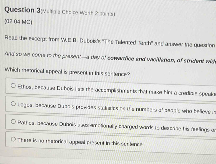 Question 3(Multiple Choice Worth 2 points)
(02.04 MC)
Read the excerpt from W.E.B. Dubois's ''The Talented Tenth'' and answer the question
And so we come to the present—a day of cowardice and vacillation, of strident wide
Which rhetorical appeal is present in this sentence?
Ethos, because Dubois lists the accomplishments that make him a credible speake
Logos, because Dubois provides statistics on the numbers of people who believe ir
Pathos, because Dubois uses emotionally charged words to describe his feelings or
There is no rhetorical appeal present in this sentence